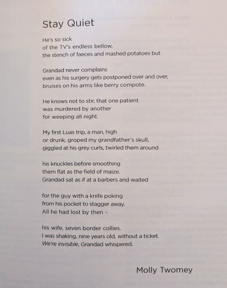 Stay Quiet 

He’s so sick 
of the TV’s endless bellow, 
the stench of faeces and mashed potatoes,

but Grandad never complains  
even as his surgery gets postponed over and over, 
bruises on his arms like berry compote.

He knows not to stir, that one patient 
was murdered by another 
for weeping all night. 

My first Luas trip, a man, high 
or drunk, groped my grandfather’s skull, 
giggled at his grey curls, twirled them around

his knuckles before smoothing 
them flat as a field of maize. 
Grandad sat as if at a barbers and waited 

for the guy with a knife poking 
from his pocket to stagger away. 
All he had lost by then —  

his wife, seven border collies. 
I was shaking, nine years old, without a ticket. 
‘We’re invisible,’ Grandad whispered.
