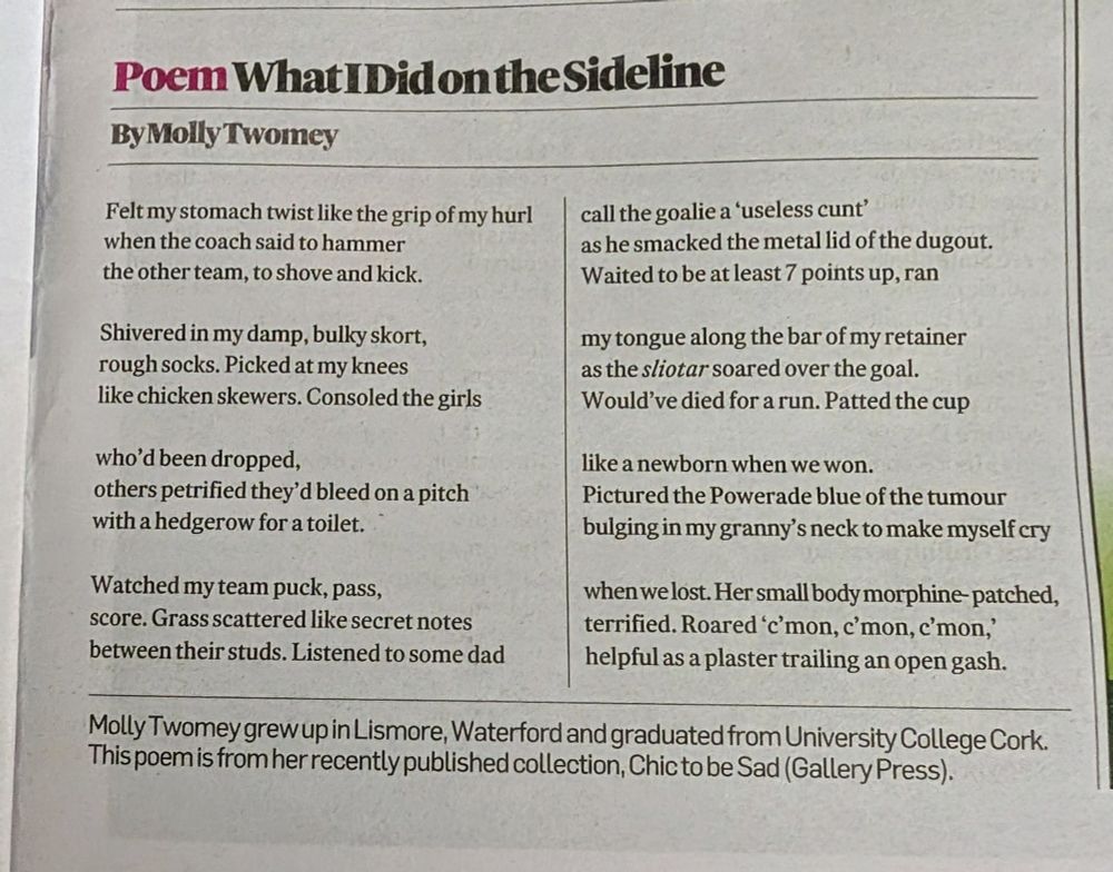 What I Did on the Sideline 

Felt my stomach twist like the grip of my hurl
when the coach said to hammer
the other team, to shove and kick.

Shivered in my damp, bulky skort,
rough socks. Picked at my knees
like chicken skewers. Consoled the girls

who’d been dropped,
others petrified they’d bleed on a pitch
with a hedgerow for a toilet.

Watched my team puck, pass,
score. Grass scattered like secret notes
between their studs. Listened to some dad

call the goalie a ‘useless cunt’
as he smacked the metal lid of the dugout.
Waited to be at least 7 points up, ran

my tongue along the bar of my retainer
as the sliotar soared over the goal.
Would’ve died for a run. Patted the cup

like a newborn when we won.
Pictured the Powerade blue of the tumour
bulging in my granny’s neck to make myself cry

when we lost. Her small body morphine-patched,
terrified. Roared ‘c’mon, c’mon, c’mon,’
helpful as a plaster trailing an open gash.