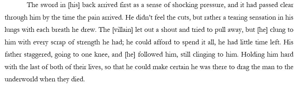 The sword in [his] back arrived first as a sense of shocking pressure, and it had passed clear through him by the time the pain arrived. He didn’t feel the cuts, but rather a tearing sensation in his lungs with each breath he drew. The [villain] let out a shout and tried to pull away, but [he] clung to him with every scrap of strength he had; he could afford to spend it all, he had little time left. His father staggered, going to one knee, and [he] followed him, still clinging to him. Holding him hard with the last of both of their lives, so that he could make certain he was there to drag the man to the underworld when they died. 