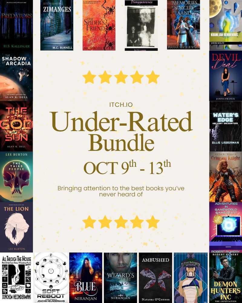 Graphic that reads "Itch.io Under-Rated Bundle, Oct 9th-13th, Bringing attention to the best books you've never heard of." Text is brown on an off-white background with five yellow stars bordering it above and below. Around the text box are the following book covers: Predators by H.S. Kallinger, Zinmages by M.C. Burnell, The Spider's Friend by M.C. Burnell, Disappearance and Other Short Stories by PD Loupee, Memories of Sorcery and Sand by Joanna Maciejewska, Kranlian Rendezvous by Simon Wolfe, The Shadow of Arcadia by Alan K. Dell, Devil Deal by Janina Franck, The God Sun by Alan K. Dell, Water's Edge by Ellie Lieberman, The Third People by Lee Burton, The Crimson Knight by Zeta K. Pierce, The Lion by Lee Burton, Adventures In GameWorld : Game Start by Robert Rumery, All Through the House and Other Tales from a Random Place by Joachim Heijndermans, Soft Reboot by Joachim Heijndermans, Blue by Niranjan, Wizard's Debt by Niranjan, Ambushed by Natasha O'Connor, At First Belonging by Rob MacWolf, and Demon Hunters Inc : The Infestation by Robert Rumery.

