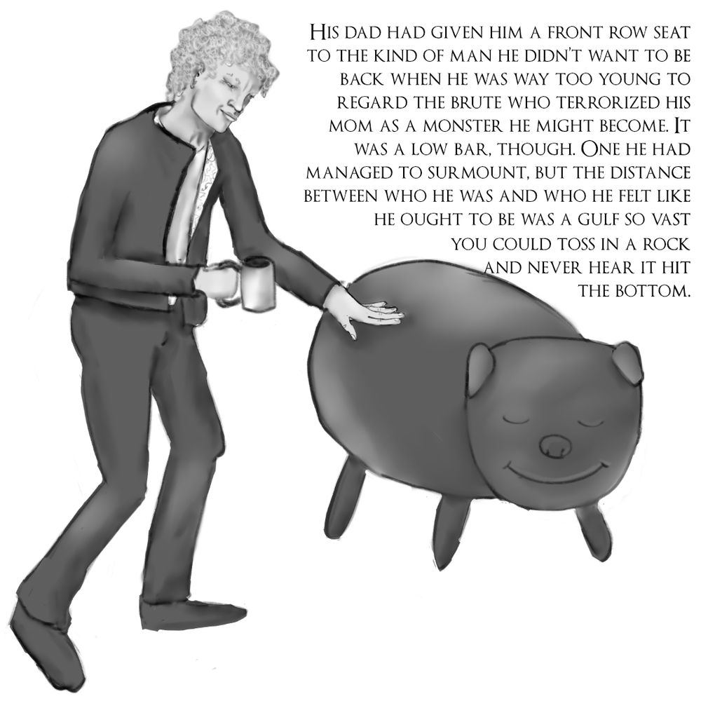A man with messy blond curls and a mug in hand reaches out to a weird, glossy, cartoonish pig with a little smile on its face.
A chunk of text reads: "His dad had given him a front row seat to the kind of man he didn’t want to be back when he was way too young to regard the brute who terrorized his mom as a monster he might become. It was a low bar, though. One he had managed to surmount, but the distance between who he was and who he felt like he ought to be was a gulf so vast you could toss in a rock and never hear it hit the bottom."