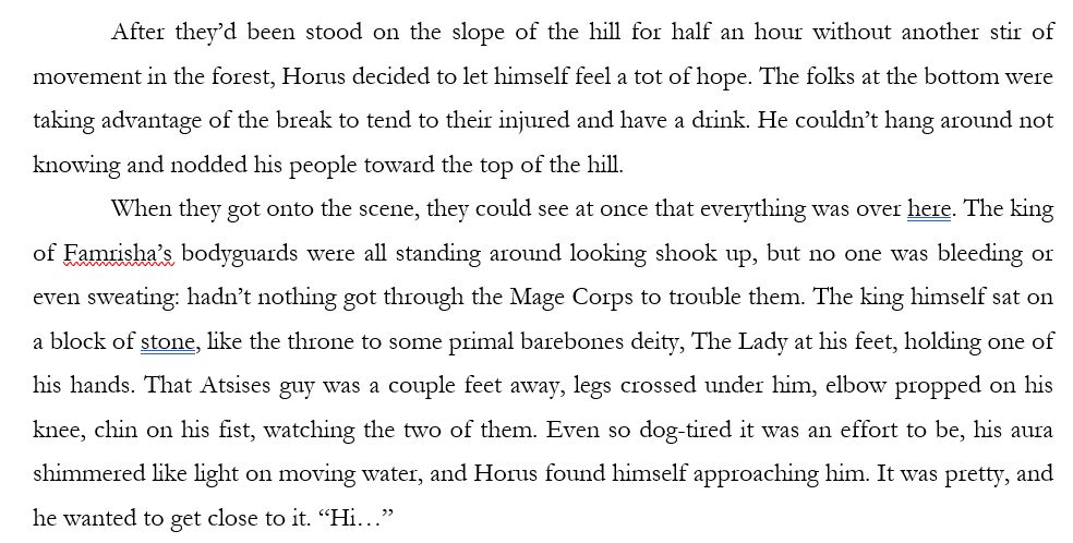 After they’d been stood on the slope of the hill for half an hour without another stir of movement in the forest, Horus decided to let himself feel a tot of hope. The folks at the bottom were taking advantage of the break to tend to their injured and have a drink. He couldn’t hang around not knowing and nodded his people toward the top of the hill. 
When they got onto the scene, they could see at once that everything was over here. The king of Famrisha’s bodyguards were all standing around looking shook up, but no one was bleeding or even sweating: hadn’t nothing got through the Mage Corps to trouble them. The king himself sat on a block of stone, like the throne to some primal barebones deity, The Lady at his feet, holding one of his hands. That Atsises guy was a couple feet away, legs crossed under him, elbow propped on his knee, chin on his fist, watching the two of them. Even so dog-tired it was an effort to be, his aura shimmered like light on moving water, and Horus found himself approaching him. It was pretty, and he wanted to get close to it. “Hi…” 
