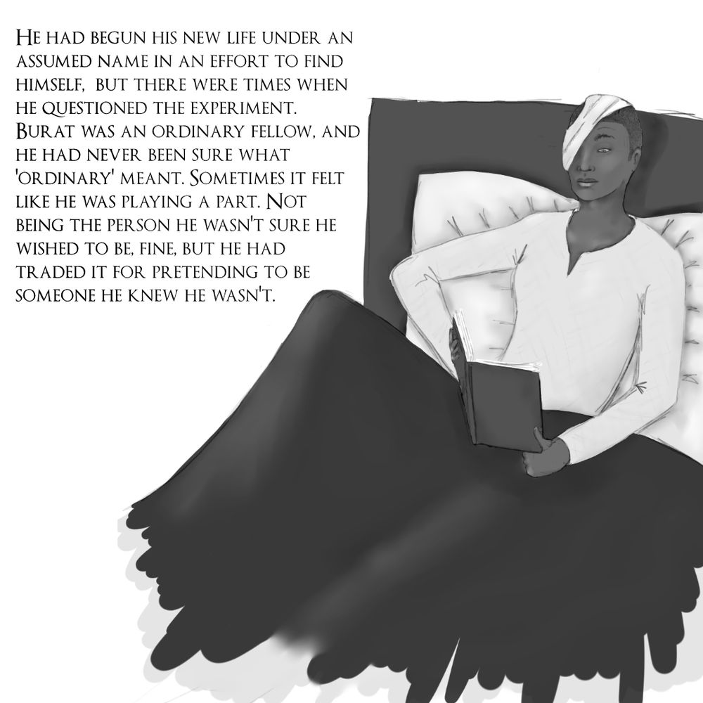 A black and white drawing of a young black man in a nightshirt sitting propped up in bed with a book open on his lap. There is a significant bandage over the right side of his face, covering his right eye. The one eyebrow you can see is raised, his attention on his reading. 
A chunk of text reads: "He had begun his new life under an assumed name in an effort to find himself, but there were times when he questioned the experiment. Burat was an ordinary fellow, and he had never been sure what ‘ordinary’ meant. Sometimes it felt like he was playing a part. Not being the person he wasn’t sure he wished to be, fine, but he had traded it for pretending to be someone he knew he wasn’t."