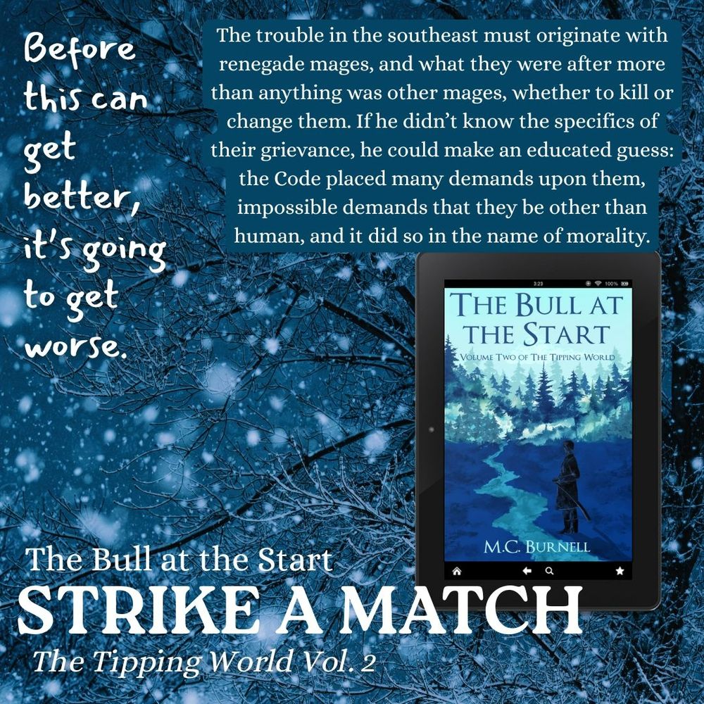 2)	Snow falls heavily on leafless trees. The cover of a book called The Bull at the Start by MC Burnell, a man with a sword looks thoughtfully along a road leading through a snowy pine forest. Text reads: STRIKE A MATCH: The Tipping World, Vol. 2. Before this can get better, it’s going to get worse. There is a big block quote: “The trouble in the southeast must originate with renegade mages, and what they were after more than anything was other mages, whether to kill or change them. If he didn’t know the specifics of their grievance, he could make an educated guess: the Code placed many demands upon them, impossible demands that they be other than human, and it did so in the name of morality.” 