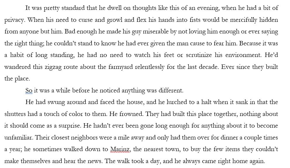 It was pretty standard that he dwell on thoughts like this of an evening, when he had a bit of privacy. When his need to curse and growl and flex his hands into fists would be mercifully hidden from anyone but him. Bad enough he made his guy miserable by not loving him enough or ever saying the right thing; he couldn’t stand to know he had ever given the man cause to fear him. Because it was a habit of long standing, he had no need to watch his feet or scrutinize his environment. He’d wandered this zigzag route about the farmyard relentlessly for the last decade. Ever since they built the place.
So it was a while before he noticed anything was different.
He had swung around and faced the house, and he lurched to a halt when it sank in that the shutters had a touch of color to them. He frowned. They had built this place together, nothing about it should come as a surprise. He hadn’t ever been gone long enough for anything about it to become unfamiliar. Their closest neighbors were a mile away and only had them over for dinner a couple times a year; he sometimes walked down to Marinz, the nearest town, to buy the few items they couldn’t make themselves and hear the news. The walk took a day, and he always came right home again.
