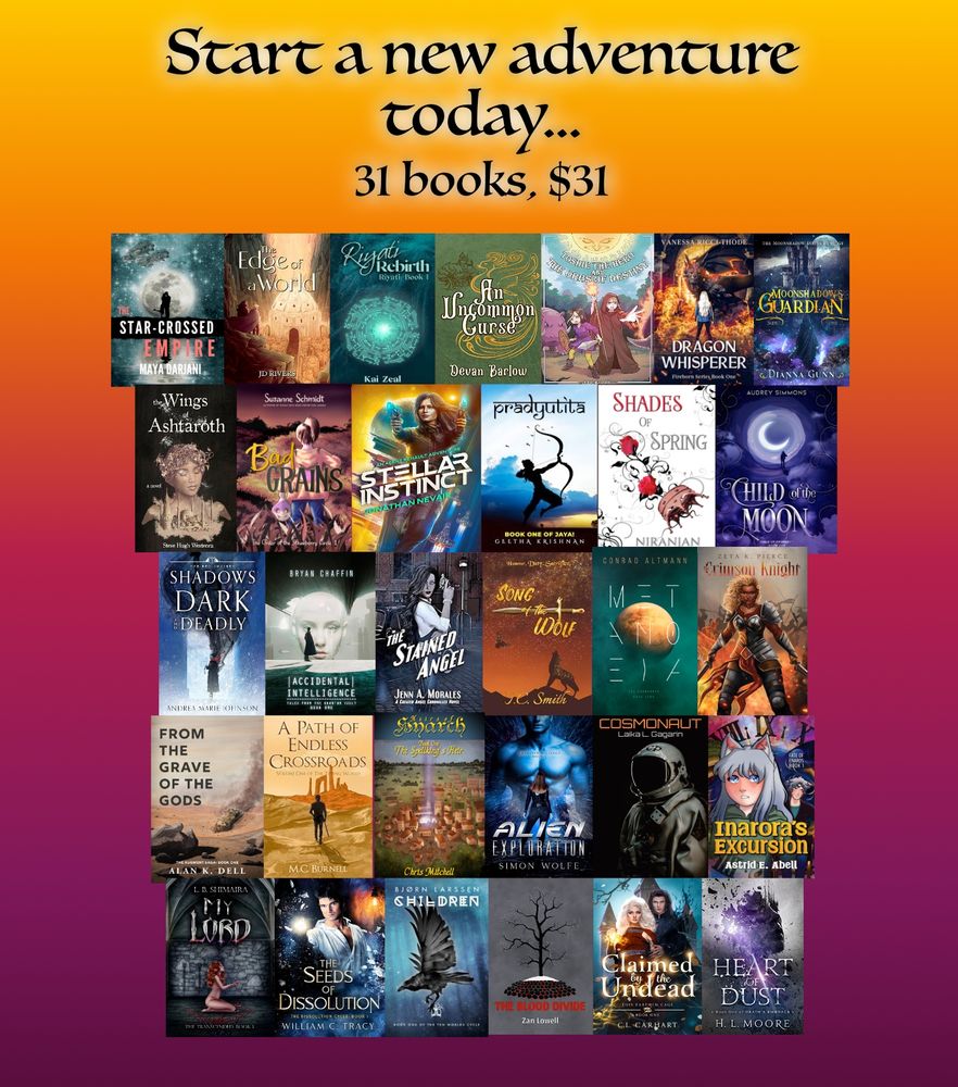 A graphic of 31 books together with the title, "Start a nw adventure today... 31 books, $31"

"The Star-Crossed Empire"
"The Edge of the World"
"Riyati Rebirth"
"An Uncommon Curse"
"Toshie the Hero and the Orbs of Destiny"
"The Dragon Whisperer"
"Moonshadow's Guardian"
"Wings of Ashtaroth"
"Bad Grains (The Order of the Strawberry)"
"Stellar Instinct"
"Pradyutita"
"Shades of Spring"
"Child of the Moon"
"Shadows Dark & Deadly"
"Accidental Intelligence"
"The Stained Angel"
"Song of the Wolf"
"Metanoeia"
"Crimson Knight"
"From the Grave of the Gods"
"A Path of Endless Crossroads"
"Heirs of Hyarch"
"Alien Exploration"
"Cosmonaut"
"Inarora's Excursion"
"My Lord"
"The Seeds of Dissolution"
"The Ten Worlds: Children"
"The Blood Divide"
"Claimed by the Undead"
"Heart of Dust"