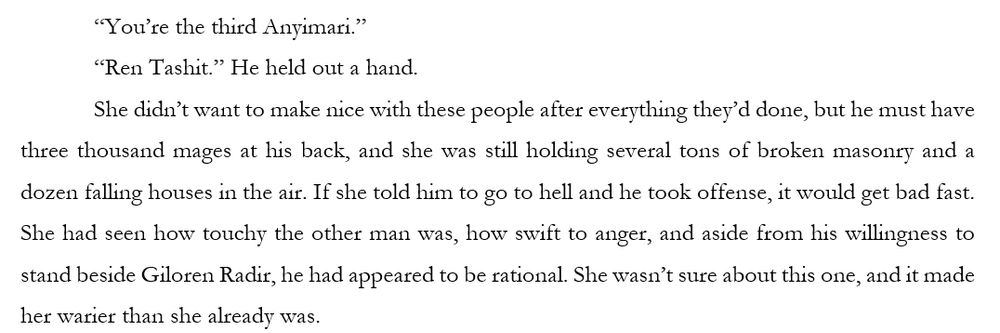 “You’re the third Anyimari.” 
“Ren Tashit.” He held out a hand. 
She didn’t want to make nice with these people after everything they’d done, but he must have three thousand mages at his back, and she was still holding several tons of broken masonry and a dozen falling houses in the air. If she told him to go to hell and he took offense, it would get bad fast. She had seen how touchy the other man was, how swift to anger, and aside from his willingness to stand beside Giloren Radir, he had appeared to be rational. She wasn’t sure about this one, and it made her warier than she already was.
