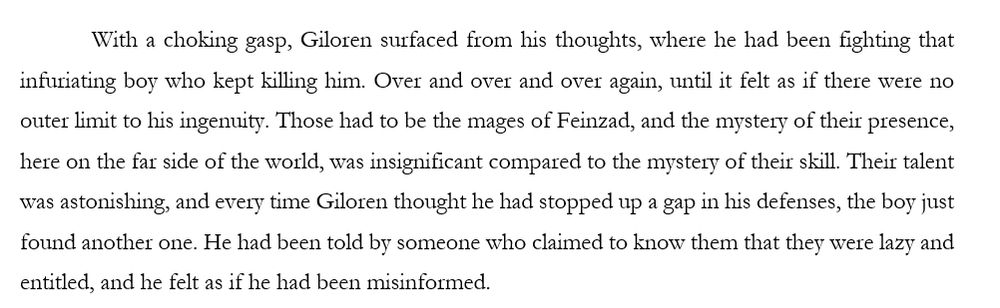 With a choking gasp, Giloren surfaced from his thoughts, where he had been fighting that infuriating boy who kept killing him. Over and over and over again, until it felt as if there were no outer limit to his ingenuity. Those had to be the mages of Feinzad, and the mystery of their presence, here on the far side of the world, was insignificant compared to the mystery of their skill. Their talent was astonishing, and every time Giloren thought he had stopped up a gap in his defenses, the boy just found another one. He had been told by someone who claimed to know them that they were lazy and entitled, and he felt as if he had been misinformed. 