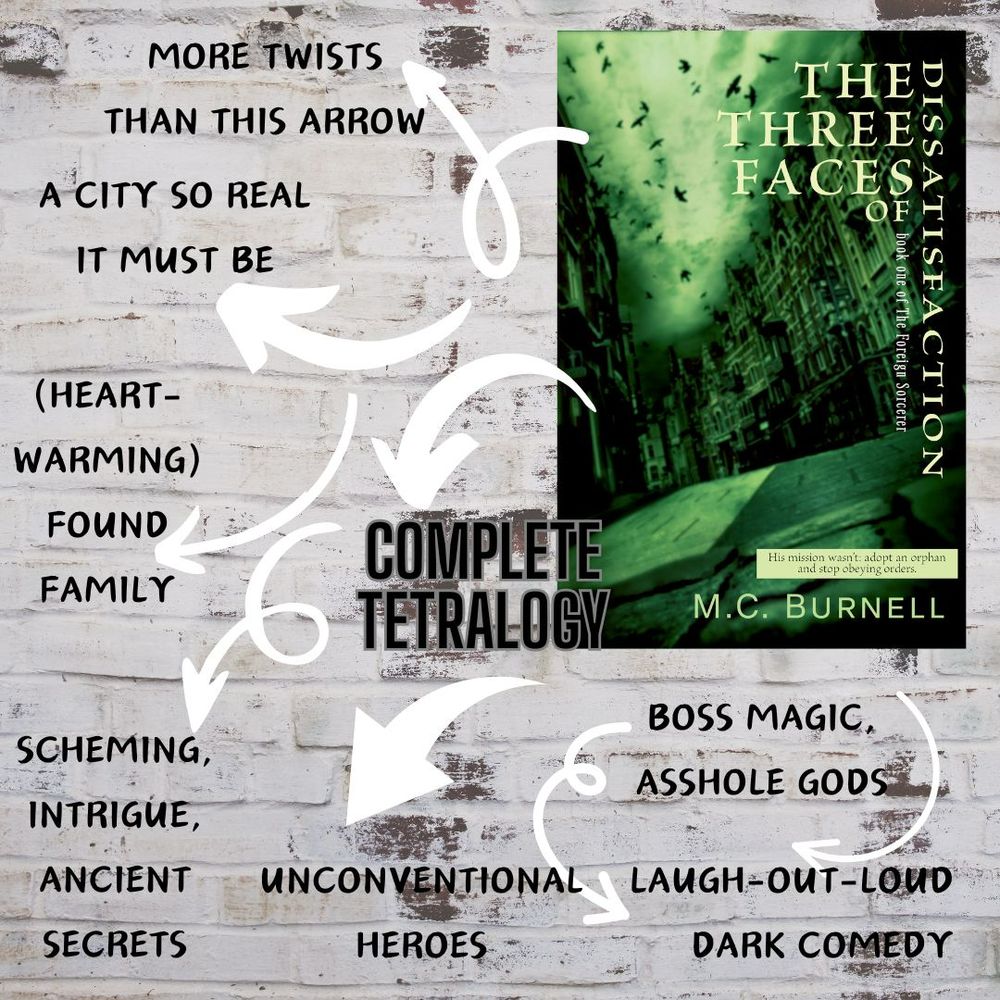 Against a background of pale bricks, a bookcover showing a cobbled city street. Title: The Three Faces of Dissatisfaction. Arrows point to text over images reading: ‘Laugh-out-loud dark comedy/ complete tetralogy/ a city so real it must be/ (heartwarming) found family/ unconventional heroes/ boss magic, asshole gods/ scheming, intrigue, ancient secrets/ more twists than this arrow.’