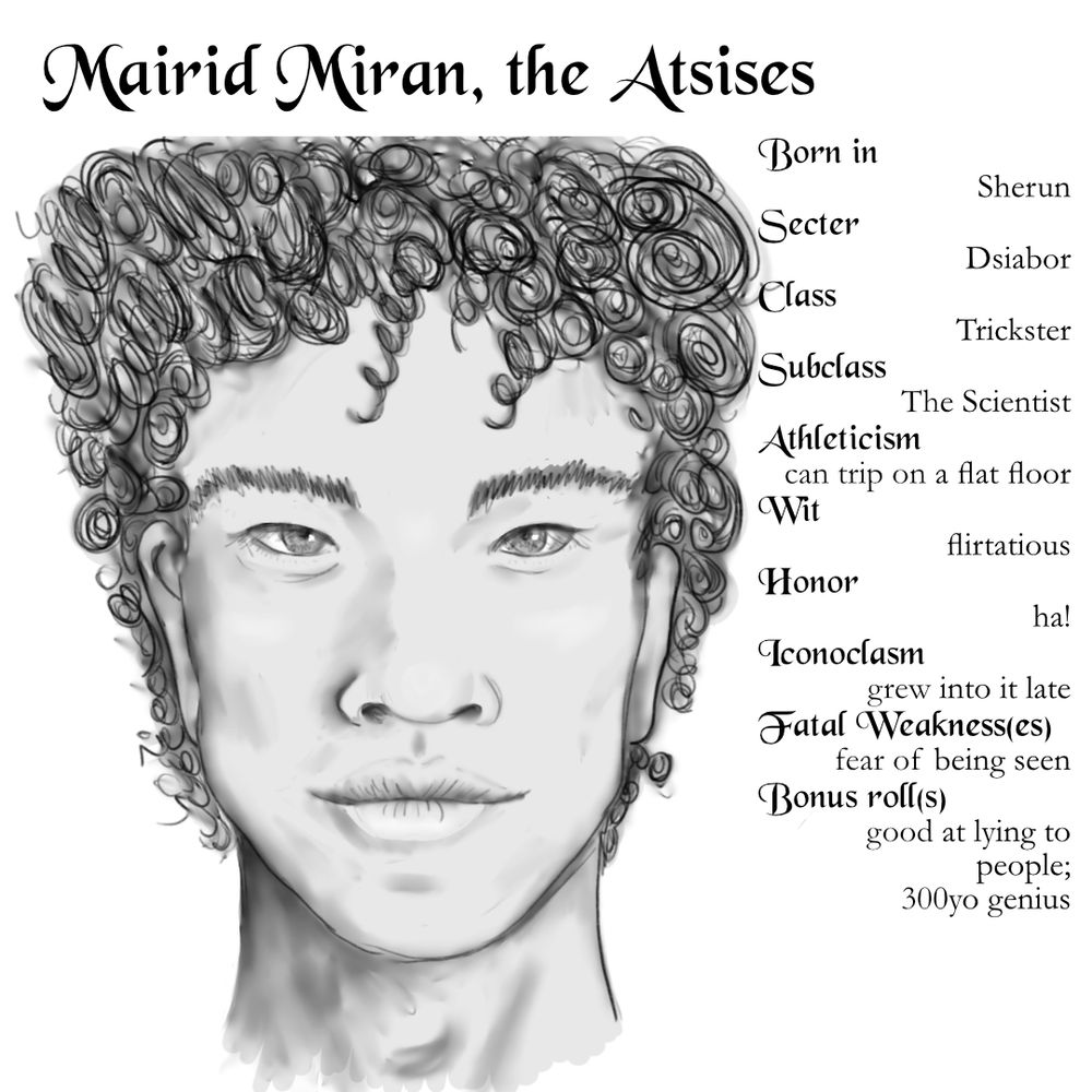 Image of a man's face. He has curly dark hair, pale skin, full lips, pronounced epicanthic folds, eyes that aren't especially dark or pale. He's not young anymore but shows no signs of aging. Mairid Miran, the Atsises Born in: Sherun Secter: Dsiabor Class: Trickster Subclass: The Scientist Athelticism: can trip on a flat floor Wit: flirtatious Honor: ha! Iconoclasm: grew into it late Fatal Weakness(es): fear of being seen Bonus roll(s): good at lying to people; 300yo genius