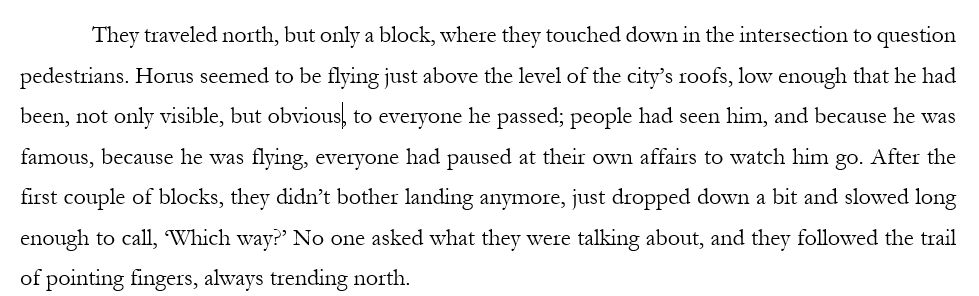 They traveled north, but only a block, where they touched down in the intersection to question pedestrians. Horus seemed to be flying just above the level of the city’s roofs, low enough that he had been, not only visible, but obvious, to everyone he passed; people had seen him, and because he was famous, because he was flying, everyone had paused at their own affairs to watch him go. After the first couple of blocks, they didn’t bother landing anymore, just dropped down a bit and slowed long enough to call, ‘Which way?’ No one asked what they were talking about, and they followed the trail of pointing fingers, always trending north. 