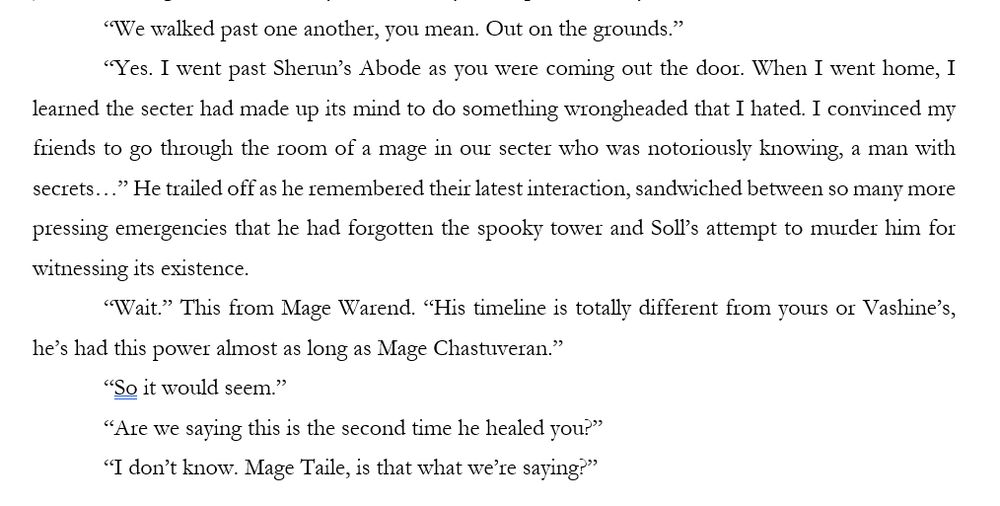 “We walked past one another, you mean. Out on the grounds.” 
“Yes. I went past Sherun’s Abode as you were coming out the door. When I went home, I learned the secter had made up its mind to do something wrongheaded that I hated. I convinced my friends to go through the room of a mage in our secter who was notoriously knowing, a man with secrets…” He trailed off as he remembered their latest interaction, sandwiched between so many more pressing emergencies that he had forgotten the spooky tower and Soll’s attempt to murder him for witnessing its existence. 
“Wait.” This from Mage Warend. “His timeline is totally different from yours or Vashine’s, he’s had this power almost as long as Mage Chastuveran.” 
“So it would seem.”
“Are we saying this is the second time he healed you?”
“I don’t know. Mage Taile, is that what we’re saying?”
