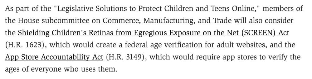 As part of the "Legislative Solutions to Protect Children and Teens Online," members of the House subcommittee on Commerce, Manufacturing, and Trade will also consider the Shielding Children's Retinas from Egregious Exposure on the Net (SCREEN) Act (H.R. 1623), which would create a federal age verification for adult websites, and the App Store Accountability Act (H.R. 3149), which would require app stores to verify the ages of everyone who uses them.