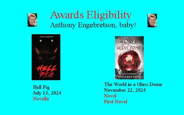 A light blue graphic with two book covers on it. The title reads “Awards Eligibility. Anthony Engebretson, baby!” With a picture of Willem DaFoe on each side.

The left cover is the book Hell Pig by Anthony Engebretson. Beneath it are the words “Hell Pig. July 13, 2024. Novella”.

The right cover is the book The World in a Glass Dome by Anthony Engebretson. Beneath it are the words “The World in a Glass Dome. November 22, 2024. Novel. First Novel.”