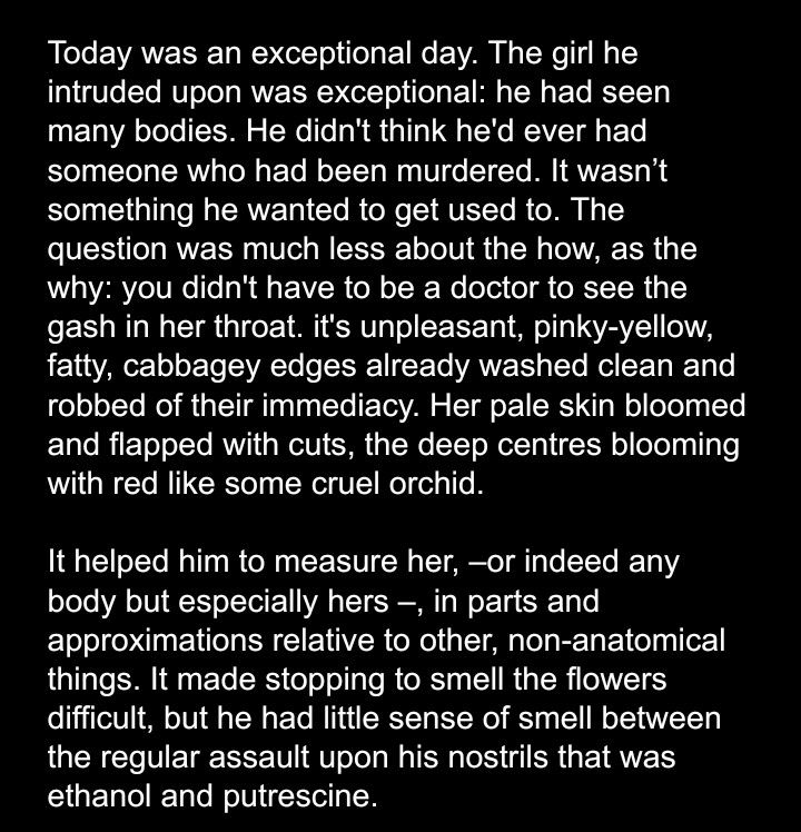 Today was an exceptional day. The girl he intruded upon was exceptional: he had seen many bodies. He didn't think he'd ever had someone who had been murdered. It wasn't something he wanted to get used to. The question was much less about the how, as the why: you didn't have to be a doctor to see the gash in her throat. It was unpleasant, pinky-yellow, with fatty, cabbagey edges already washed clean and robbed of their immediacy. Her pale skin bloomed and flapped with cuts, the deep centres blooming with red like some cruel orchid. 

It helped him to measure her -or indeed any body but especially hers-, in parts and approximations relative to other, non-anatomical things. It made stopping to smell the flowers difficult, but he had little sense of smell between the regular assault upon his nostrils that was ethanol and putrescine. 
