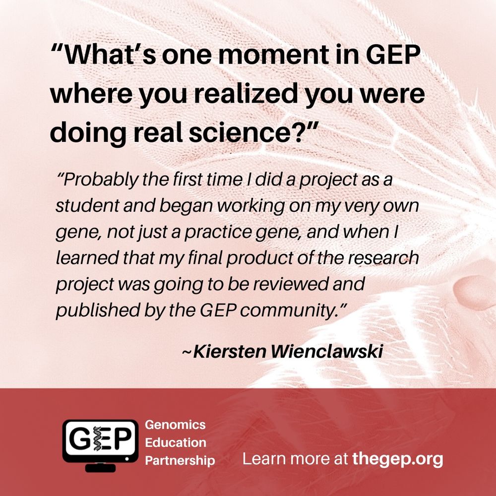 Q: “What’s one moment in GEP where you realized you were doing real science?” R: “Probably the first time I did a project as a student and began working on my very own gene, not just a practice gene, and when I learned that my final product of the research project was going to be reviewed and published by the GEP community.” ~Kiersten Wienclawski. Learn more at thegep.org.