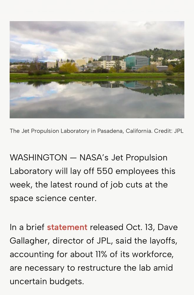A news article that reads: “NASA’s Jet Propulsion Laboratory will lay off 550 employees this week, the latest round of job cuts at the space science center.

In a brief statement released Oct. 13, Dave Gallagher, director of JPL, said the layoffs, accounting for about 11% of its workforce, are necessary to restructure the lab amid uncertain budgets.”