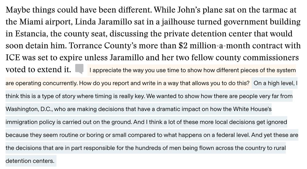 EXCERPT OF THE STORY: Maybe things could have been different. While John’s plane sat on the tarmac at the Miami airport, Linda Jaramillo sat in a jailhouse turned government building in Estancia, the county seat, discussing the private detention center that would soon detain him. Torrance County’s more than $2 million-a-month contract with ICE was set to expire unless Jaramillo and her two fellow county commissioners voted to extend it.
QUESTION FROM NIEMAN STORYBOARD'S MARK ARMSTRONG: I appreciate the way you use time to show how different pieces of the system are operating concurrently. How do you report and write in a way that allows you to do this?
ANSWER FROM RACHEL ADAMS-HEARD: On a high level, I think this is a type of story where timing is really key. We wanted to show how there are people very far from Washington, D.C., who are making decisions that have a dramatic impact on how the White House's immigration policy is carried out on the ground. And I think a lot of these more local decisions get ignored because they seem routine or boring or small compared to what happens on a federal level. And yet these are the decisions that are in part responsible for the hundreds of men being flown across the country to rural detention centers.