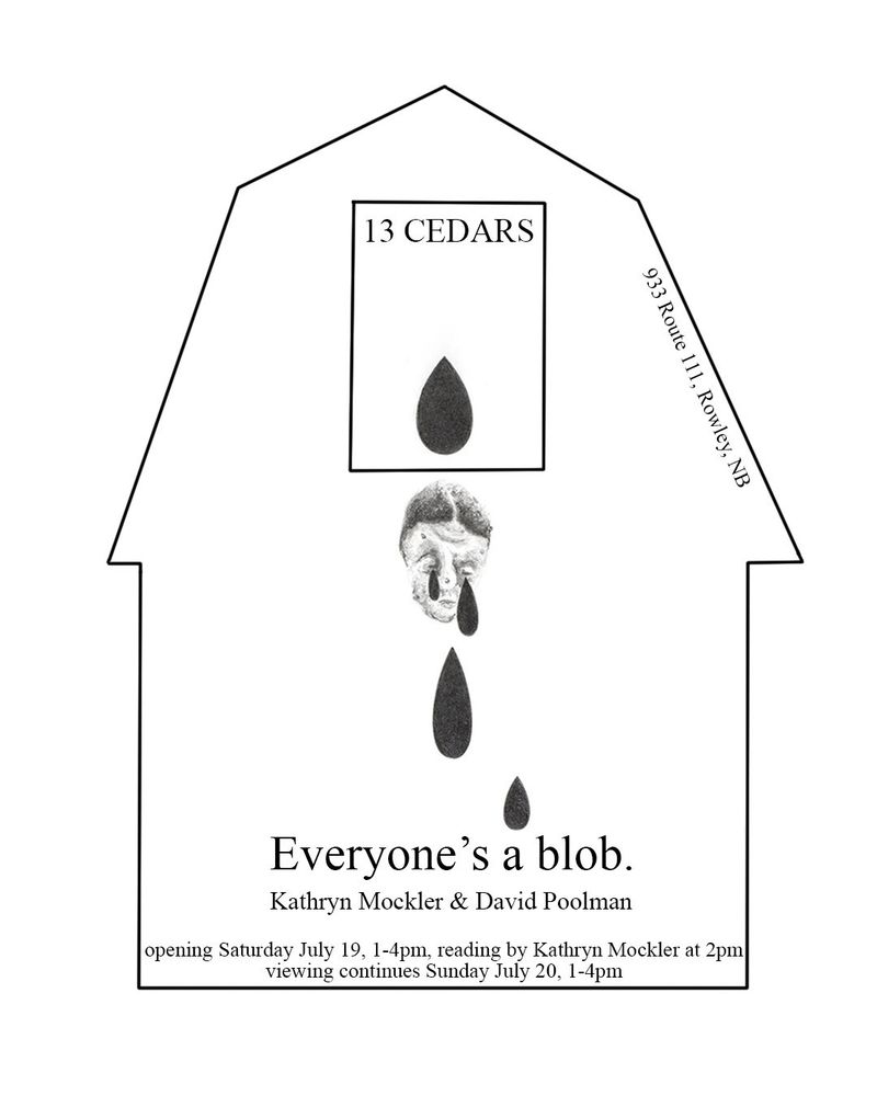 The outline of a barn with a squished illustration of a head in the middle of it with tears. The text reads Everyone's a blob. Kathryn Mockler and David Poolman. Opening Saturday July 19, 1-4 pm, reading by Kathryn at 2 pm. Viewing continues Sunday July 20, 1 to 4 pm. 933 Route 111, Rowley, NB