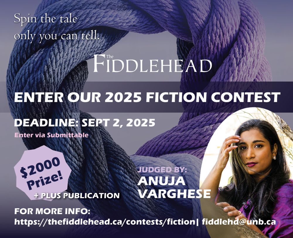 A purple graphic for The Fiddlehead’s 2025 Fiction Contest. From top to bottom the graphic says: Spin the tale only you can tell. Enter our 2025 Fiction Contest. Deadline September 2, 2025! Enter via Submittable. Judged by Anuja Varghese. $2000 Prize plus publication. For more info visit thefiddlehead.ca/contest/fiction or email fiddlehd@unb.ca. In the background is a picture of loop of purple rope and in the lower right corner is a picture of Anuja Varghese.