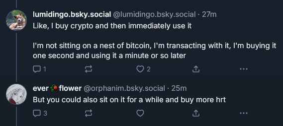 lumiding.bsky.social comments "Like, I buy crypto and then immediately use it

I'm not sitting on a nest of bitcoin, I'm transacting with it, I'm buying it one second and using it a minute or so later"

to which orphanim.bsky.social replies "but you could also sit on it for a while and buy more HRT."