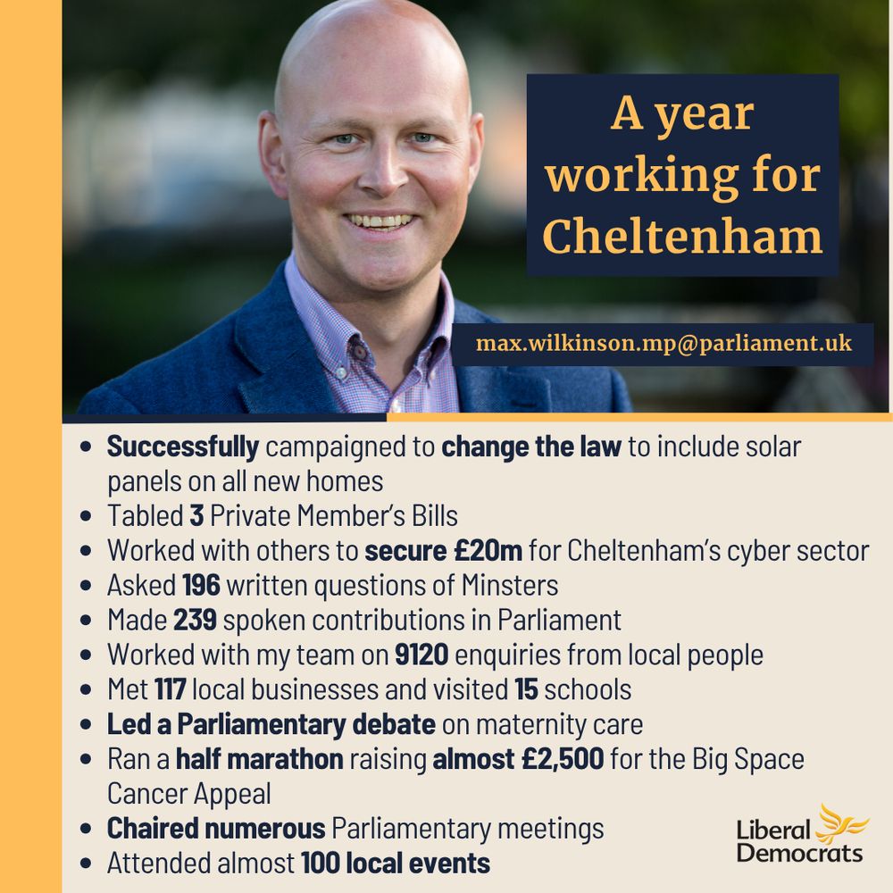 An image of Max smiling at the top, with the words 'A year working for Cheltenham' and 'max.wilkinson.mp@parliament.uk' on the right hand side of him.

Underneath, on a pale yellow background it reads:
Successfully campaigned to change the law to include solar panels on all new homes
Tabled 3 Private Member’s Bills
Worked with others to secure £20m for Cheltenham’s cyber sector
Asked 196 written questions of Minsters
Made 239 spoken contributions in Parliament
Worked with my team on 9120 enquiries from local people
Met 117 local businesses and visited 15 schools
Led a Parliamentary debate on maternity care
Ran a half marathon raising almost £2,500 for the Big Space Cancer Appeal
Chaired numerous Parliamentary meetings
Attended almost 100 local events

The Liberal Democrat logo is in the bottom right hand corner.