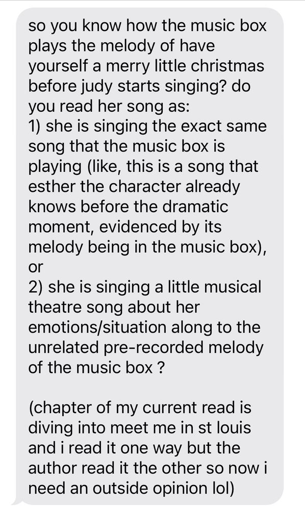 A text message that reads “So you know how the music box plays the melody of have yourself a merry little Christmas before Judy starts singing? Do you read her song as:
1. She is singing the exact same song that the music box is playing (like, this is a song that Esther the character already knows before the dramatic moment, evidenced by its melody being in the music box), or
2) she is singing a little musical theatre song about her emotions/situation along to the unrelated pre-recorded melody of the music box? 

(Chapter of my current read is diving into meet me in St. Louis, and I read it one way but the author read it the other so now I need an outside opinion lol)”