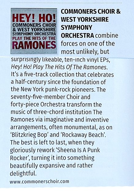 Clip from magazine. 
Pic of a record cover, text:
HEY! HO! COMMONERS CHOIR & WEST YORKSHIRE SYMPHONY ORCHESTRA PLAY THE HITS OF THE RAMONES.  
Main text:
COMMONERS CHOIR & WEST YORKSHIRE SYMPHONY combine 
 forces on one of the most unlikely, but surprisingly likeable, ten-inch vinyl EPs, Hey! Ho! Play The Hits Of The Ramones. It's a five-track collection that celebrates a half-century since the foundation of the New York punk-rock pioneers. The seventy-five-member Choir and forty-piece Orchestra transform the music of three-chord institution The Ramones via imaginative and inventive arrangements, often monumental, as on 'Blitzkrieg Bop' and 'Rockaway Beach'. The best is left to last, when they gloriously rework 'Sheena Is A Punk Rocker', turning it into something beautifully expansive and rather delightful.

www.commonerschoir.com