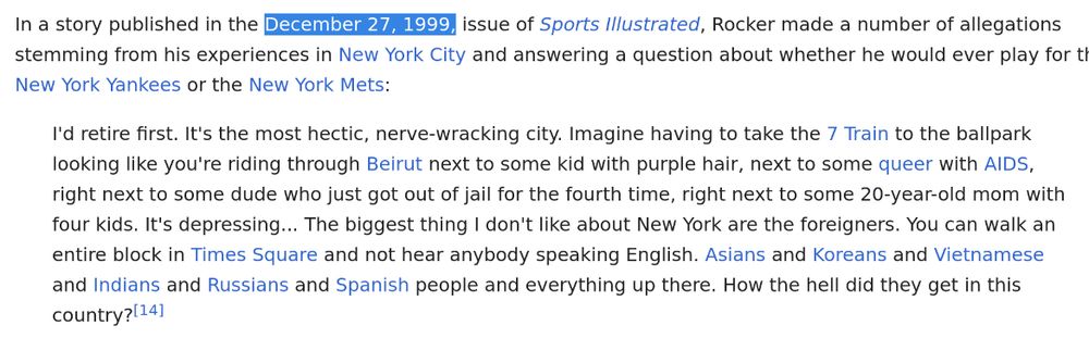 Wikiscreenshot. 

Text:

In a story published in the December 27, 1999, issue of Sports Illustrated, Rocker made a number of allegations stemming from his experiences in New York City and answering a question about whether he would ever play for the New York Yankees or the New York Mets:

    I'd retire first. It's the most hectic, nerve-wracking city. Imagine having to take the 7 Train to the ballpark looking like you're riding through Beirut next to some kid with purple hair, next to some queer with AIDS, right next to some dude who just got out of jail for the fourth time, right next to some 20-year-old mom with four kids. It's depressing... The biggest thing I don't like about New York are the foreigners. You can walk an entire block in Times Square and not hear anybody speaking English. Asians and Koreans and Vietnamese and Indians and Russians and Spanish people and everything up there. How the hell did they get in this country?[14]