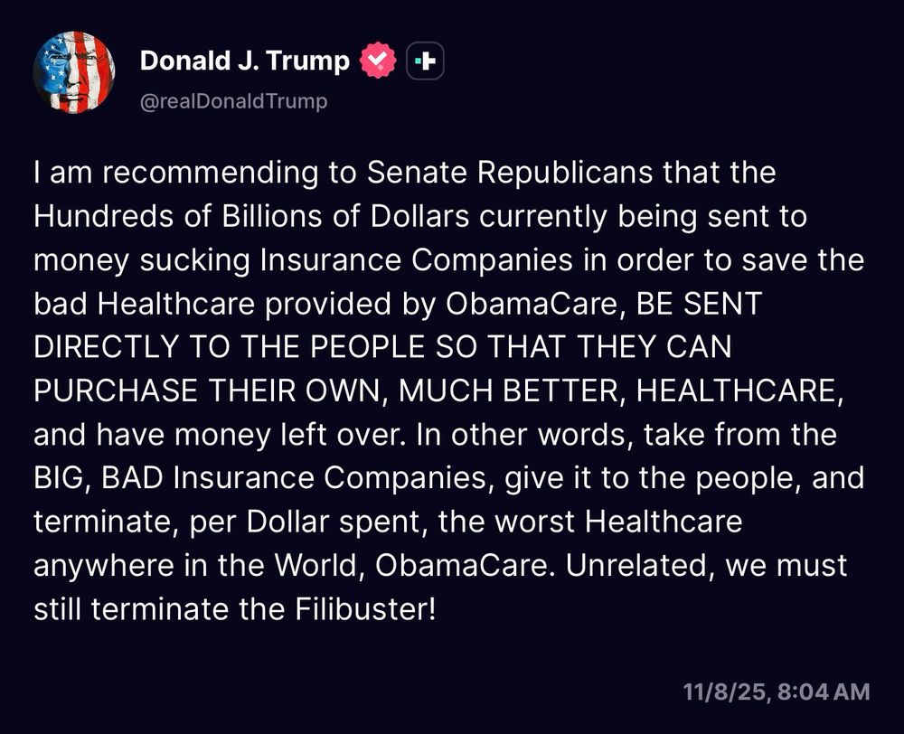 Trump Truth social post: I am recommending to Senate Republicans that the Hundreds of Billions of Dollars currently being sent to money sucking Insurance Companies in order to save the bad Healthcare provided by ObamaCare, BE SENT DIRECTLY TO THE PEOPLE SO THAT THEY CAN PURCHASE THEIR OWN, MUCH BETTER, HEALTHCARE, and have money left over. In other words, take from the BIG, BAD Insurance Companies, give it to the people, and terminate, per Dollar spent, the worst Healthcare anywhere in the World, ObamaCare. Unrelated, we must still terminate the Filibuster