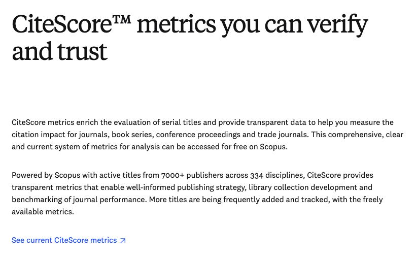 Screenshot form Elsevier website: 

CiteScore™ metrics you can verify and trust

CiteScore metrics enrich the evaluation of serial titles and provide transparent data to help you measure the citation impact for journals, book series, conference proceedings and trade journals. This comprehensive, clear and current system of metrics for analysis can be accessed for free on Scopus.  

Powered by Scopus with active titles from 7000+ publishers across 334 disciplines, CiteScore provides transparent metrics that enable well-informed publishing strategy, library collection development and benchmarking of journal performance. More titles are being frequently added and tracked, with the freely available metrics.

See current CiteScore metrics