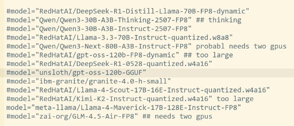 Screenshot of a script. Text:

#model="RedHatAI/DeepSeek-R1-Distill-Llama-70B-FP8-dynamic"
#model="Qwen/Qwen3-30B-A3B-Thinking-2507-FP8" ## thinking
#model="Qwen/Qwen3-30B-A3B-Instruct-2507-FP8"
#model="RedHatAI/Llama-3.3-70B-Instruct-quantized.w8a8"
#model="Qwen/Qwen3-Next-80B-A3B-Instruct-FP8" probabl needs two gpus
#model="RedHatAI/gpt-oss-120b-FP8-dynamic" ## too large 
#model="RedHatAI/DeepSeek-R1-0528-quantized.w4a16"
#model="unsloth/gpt-oss-120b-GGUF"
#model="ibm-granite/granite-4.0-h-small"
#model="RedHatAI/Llama-4-Scout-17B-16E-Instruct-quantized.w4a16"
#model="RedHatAI/Kimi-K2-Instruct-quantized.w4a16" too large
model="meta-llama/Llama-4-Maverick-17B-128E-Instruct-FP8"
#model="zai-org/GLM-4.5-Air-FP8" ## needs two gpus