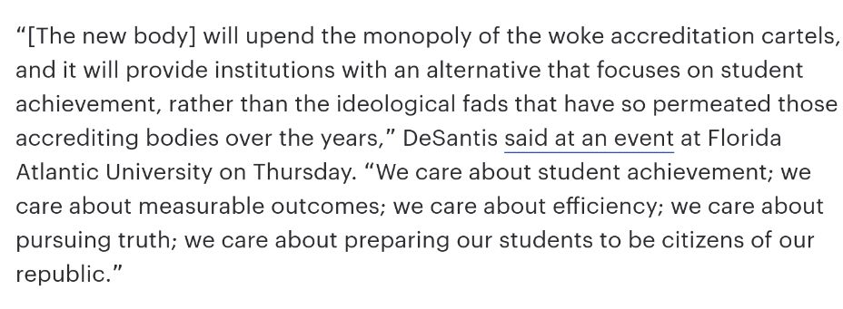 “[The new body] will upend the monopoly of the woke accreditation cartels, and it will provide institutions with an alternative that focuses on student achievement, rather than the ideological fads that have so permeated those accrediting bodies over the years,” DeSantis said at an event at Florida Atlantic University on Thursday. “We care about student achievement; we care about measurable outcomes; we care about efficiency; we care about pursuing truth; we care about preparing our students to be citizens of our republic.”