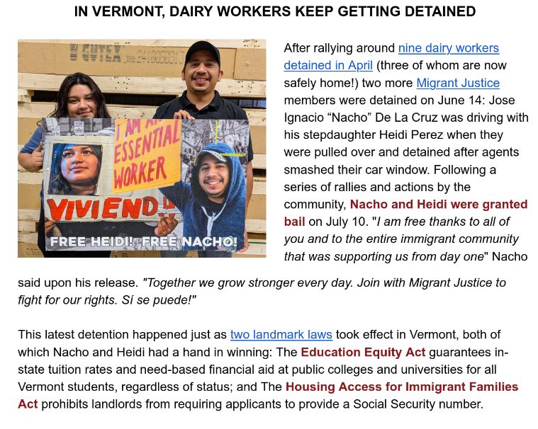 

IN VERMONT, DAIRY WORKERS KEEP GETTING DETAINED

After rallying around nine dairy workers detained in April (three of whom are now safely home!) two more Migrant Justice members were detained on June 14: Jose Ignacio “Nacho” De La Cruz was driving with his stepdaughter Heidi Perez when they were pulled over and detained after agents smashed their car window. Following a series of rallies and actions by the community, Nacho and Heidi were granted bail on July 10. "I am free thanks to all of you and to the entire immigrant community that was supporting us from day one" Nacho

said upon his release. "Together we grow stronger every day. Join with Migrant Justice to fight for our rights. Sí se puede!" 

 

This latest detention happened just as two landmark laws took effect in Vermont, both of which Nacho and Heidi had a hand in winning: The Education Equity Act guarantees in-state tuition rates and need-based financial aid at public colleges and universities for all Vermont students, regardless of status; and The Housing Access for Immigrant Families Act prohibits landlords from requiring applicants to provide a Social Security number.  

