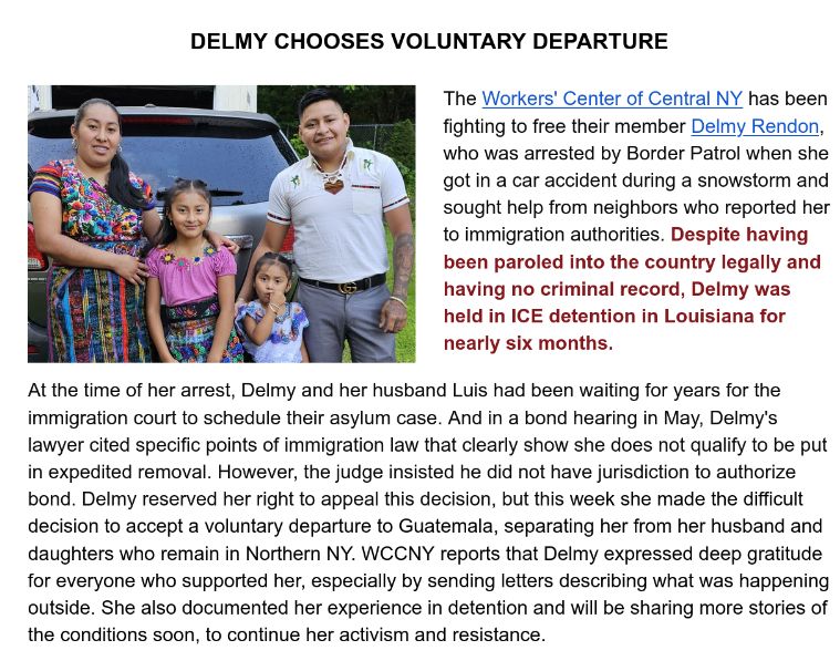 

DELMY CHOOSES VOLUNTARY DEPARTURE

The Workers' Center of Central NY has been fighting to free their member Delmy Rendon, who was arrested by Border Patrol when she got in a car accident during a snowstorm and sought help from neighbors who reported her to immigration authorities. Despite having been paroled into the country legally and having no criminal record, Delmy was held in ICE detention in Louisiana for nearly six months.

At the time of her arrest, Delmy and her husband Luis had been waiting for years for the immigration court to schedule their asylum case. And in a bond hearing in May, Delmy's lawyer cited specific points of immigration law that clearly show she does not qualify to be put in expedited removal. However, the judge insisted he did not have jurisdiction to authorize bond. Delmy reserved her right to appeal this decision, but this week she made the difficult decision to accept a voluntary departure to Guatemala, separating her from her husband and daughters who remain in Northern NY. WCCNY reports that Delmy expressed deep gratitude for everyone who supported her, especially by sending letters describing what was happening outside. She also documented her experience in detention and will be sharing more stories of the conditions soon, to continue her activism and resistance.

