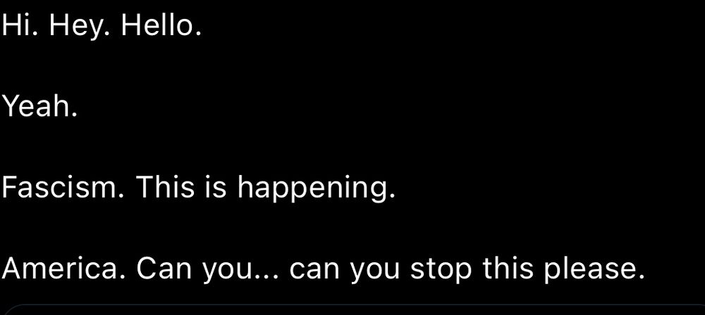 Hi. Hey. Hello.

Yeah.

Fascism. This is happening.

America. Can you... can you stop this please.