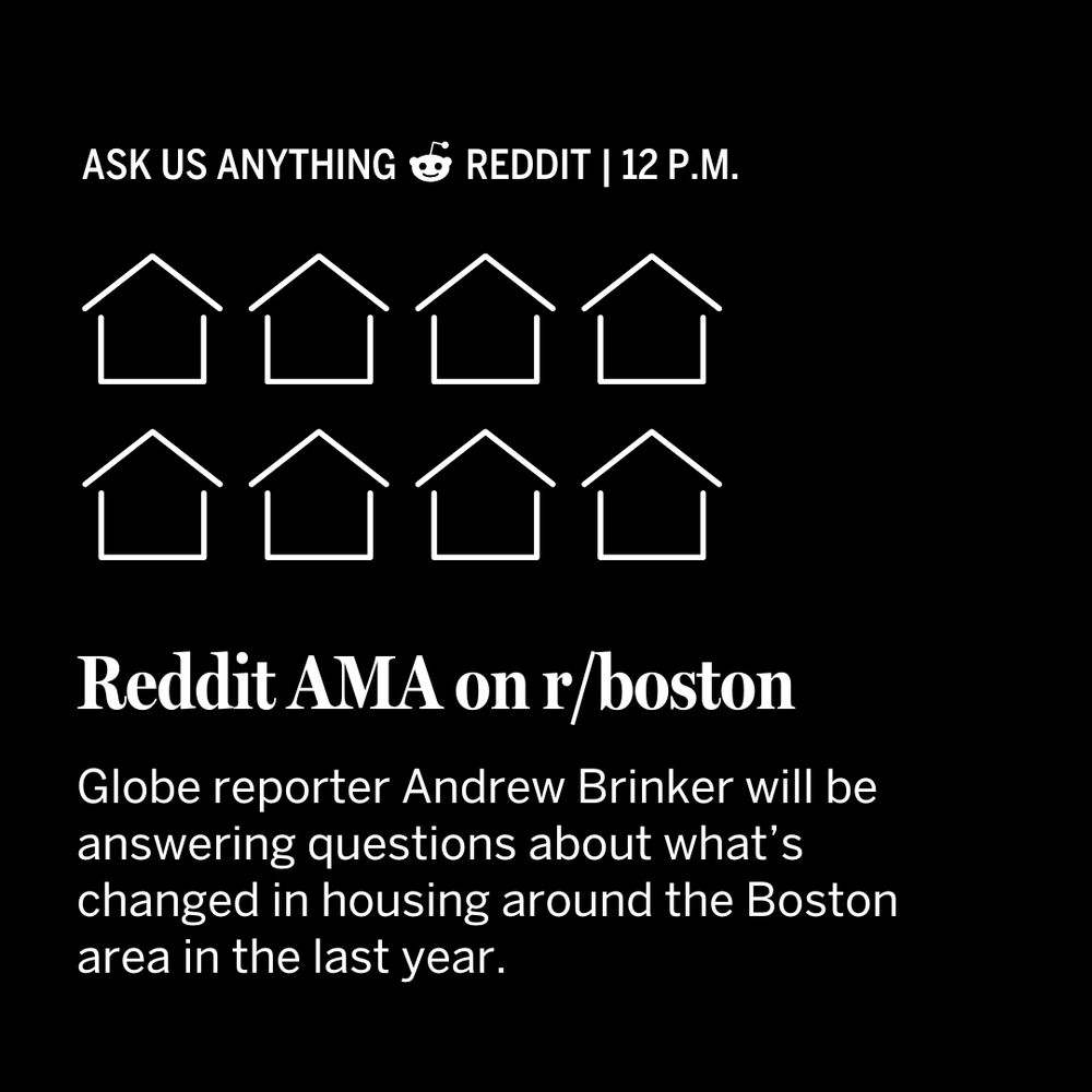 Square shaped box with a black background and white text. At the top of the square it says: ask us anything | reddit 12 p.m. There are eight white outlines of houses with four in each row under that. The next row of text says: Reddit AMA on r/boston. The text underneath that black says: Globe reporter Andrew Brinker will be answering questions about what’s changed in housing around the Boston area in the last year.