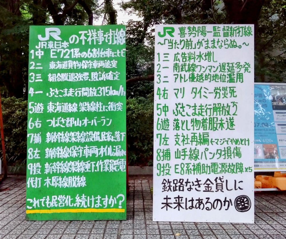左の立て看

JR東日本の不祥事で打線組んだ

１中　E721系の６割台車にヒビ
２二　東海道貨物保守車両追突
３三　組合脱退強要、敗訴確定
４一　ぶさこま走行開放３１５ｋｍ／ｈ
５遊　東海道線架線柱に衝突
６右　つばさ郡山オーバーラン
７捕　新幹線架線設備、民家に落下
８左　新幹線保守車両オイル漏れ
９投　新幹線架線垂下、作業員感電
代打　木原線脱線

これでも民営化続けますか？


右の立て看

喜㔟陽一監督新打線
～「当たり前」がままならぬ。～

１三　広告料水増し
２一　南武線ワンマン遅延多発
３二　アトレ優越的地位濫用
４右　マリ　タイミー労災死
５中　ぶさこま走行解放２
６遊　落とし物着服未遂
７左　支社再編←マジでやめとけ
８捕　山手線パンタ損傷
９投　E8系補助電源故障×５

鉄路なき金貸しに未来はあるのか