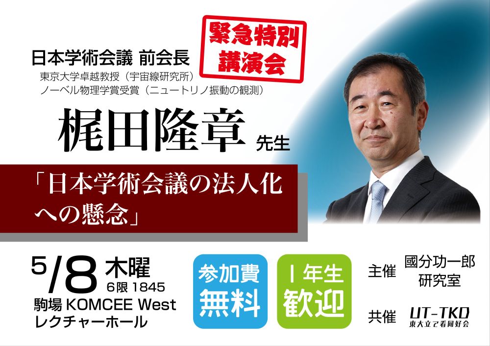 緊急特別講演会

日本学術会議 前会長
東京大学卓越教授（宇宙線研究所）
ノーベル物理学賞受賞（ニュートリノ振動の観測）

梶田隆章先生
「日本学術会議の法人化への懸念」

5/8 木曜 ６限 1845
駒場KOMCEE West レクチャーホール

参加費無料
１年生歓迎

主催 國分功一郎研究室
共催 UT-TKD 東大立て看同好会