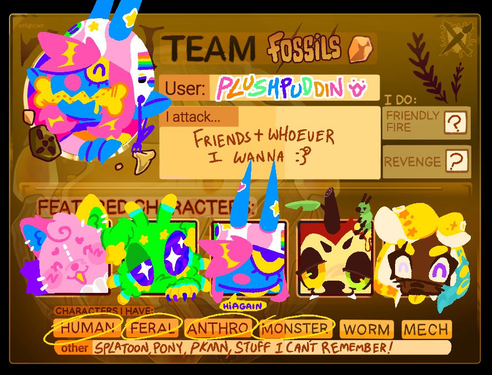 An online art trading game called Artfight that reads; "Team Fossil ", "User: Plushpuddin", "I Attack Friends Plus whoever i want". Then it contains 6 drawn characters including a Blue skinned and Pink Haired demon in the top left corner chewing a yellow bone, and below 5 characters, going from left to right, A pink plush cat with a Clown Ruffle on, A green Alien like dog with big purple eyes and 6 Antenae, The same pink haired and blue demon from before, a red deer with a yellow and green eye and wooden stump for a unicorn horn, and a yellowd haired octoling with purple eyes and her tongue out. Below that it says "Characters I Have" with the following circled, Human,Feral,Antro and Monster. Worm and Mech remain uncircled. Below that it says "Other: Splatoon, Pony, Pokemon, stuff i cant remember!"
