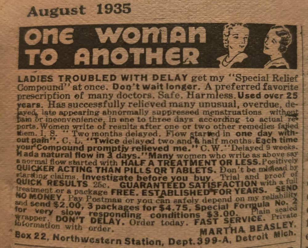 August 1935

ONE WOMAN TO ANOTHER

LADIES TROUBLED WITH DELAY get my Special Relief Compound at once. Don't wait longer. A preferred favorite prescription of many doctors. Safe. Harmless. Used over 25 years. Has successfully relieved many unusual, overdue, delayed late appearing abnormally suppressed menstruations without pain or inconvenience, in one to three days according to actual reports. Women write of results after one or two other remedies failed them. I.S. "Two months delayed. Flow started in one day with-out pain". C. L. "Twice delayed two and a half months. Each time your Compound promptly relieved me." C. W. "Delayed 9 weeks. Had a natural flow in 3 days.
Many women who write as above say a normal flow started with HALF A TREATMENT OR LESS. Positively QUICKER ACTING THAN PILLS OR TABLETS. Don't be mislead by startling claims. Investigate before you buy. Trial and proof of QUICK RESULTS 25c. GUARANTEED SATISFACTION with a full treatment or a package FREE. ESTABLISHED FOR YEARS. SEND NO MONEY. Pay Postman or you can safely depend on my reliability and send $2.00, 3 packages for $4.75, Special Formula No. 2 for very slow responding conditions $3.00. Plain sealed wrapper. DON'T DELAY. Order today. Fast service. Private information with order.

M.B. Box 22, Northwestern Station, Dept. 399-A, Detroit Mich.