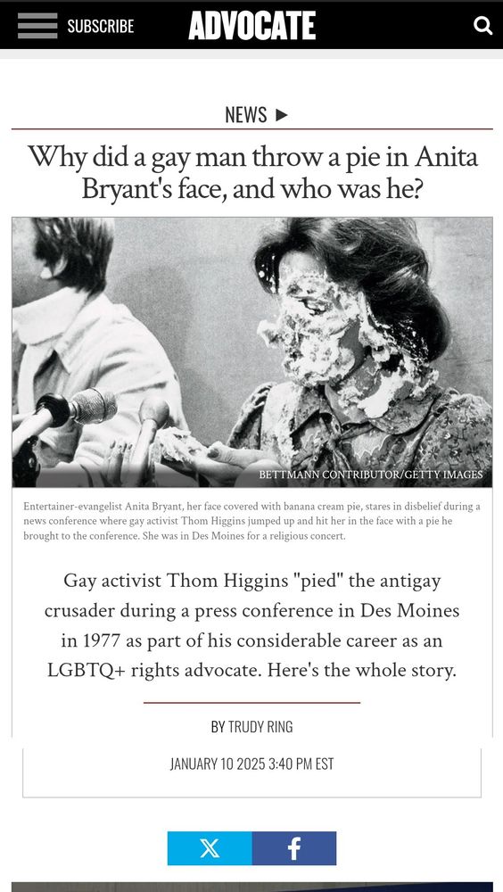 Jan 10, 2025 article from the magazine The Advocate, regarding the righteous 1977 pie-ing of Anita Bryant by hero Thom Higgins

NEWS
Why did a gay man throw a pie in Anita Bryant's face, and who was he?

(Image of a brunette white woman whose face neck and shoulders are covered in cream pie; she's holding out her cream pie covered left hand, looking down in horror from her cream pie covered face. Is there a bit of piecrust stuck to the end of her nose, making her look rather like a pig? I couldn't say.)

BETTMANN CONTRIBUTOR/GETTY IMAGES

Entertainer-evangelist Anita Bryant, her face covered with banana cream pie, stares in disbelief during a news conference where gay activist Thom Higgins jumped up and hit her in the face with a pie he brought to the conference. She was in Des Moines for a religious concert.

Gay activist Thom Higgins "pied" the antigay crusader during a press conference in Des Moines in 1977 as part of his considerable career as an LGBTQ+ rights advocate. Here's the whole story.

BY TRUDY RING

JANUARY 10 2025 3:40 PM 