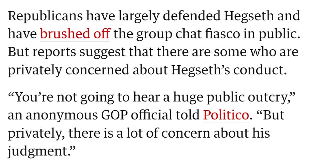 Republicans have largely defended Hegseth and have brushed off the group chat fiasco in public. But reports suggest that there are some who are privately concerned about Hegseth's conduct. <You're not going to hear a huge public outcry," an anonymous GOP official told Politico. “But privately, there is a lot of concern about his judgment."