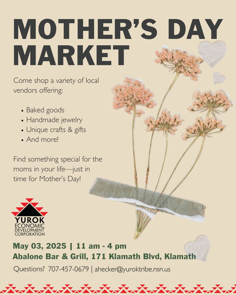 An image of flowers and text that says 'MOTHER'S DAY MARKET Come shop a variety of local vendors offering: •Baked goods •Handmade jewelry •Unique crafts & gifts •And more! Find something special for the moms in your life just in time for Mother's Day! YUROK ECONOMIC CORPORATION May 03, 2025 I 11 am 4 pm Abalone Bar & Grill, 171 Klamath Blvd, Klamath Questions? 707-457-0679 ahecker@yuroktibe.nsn.us