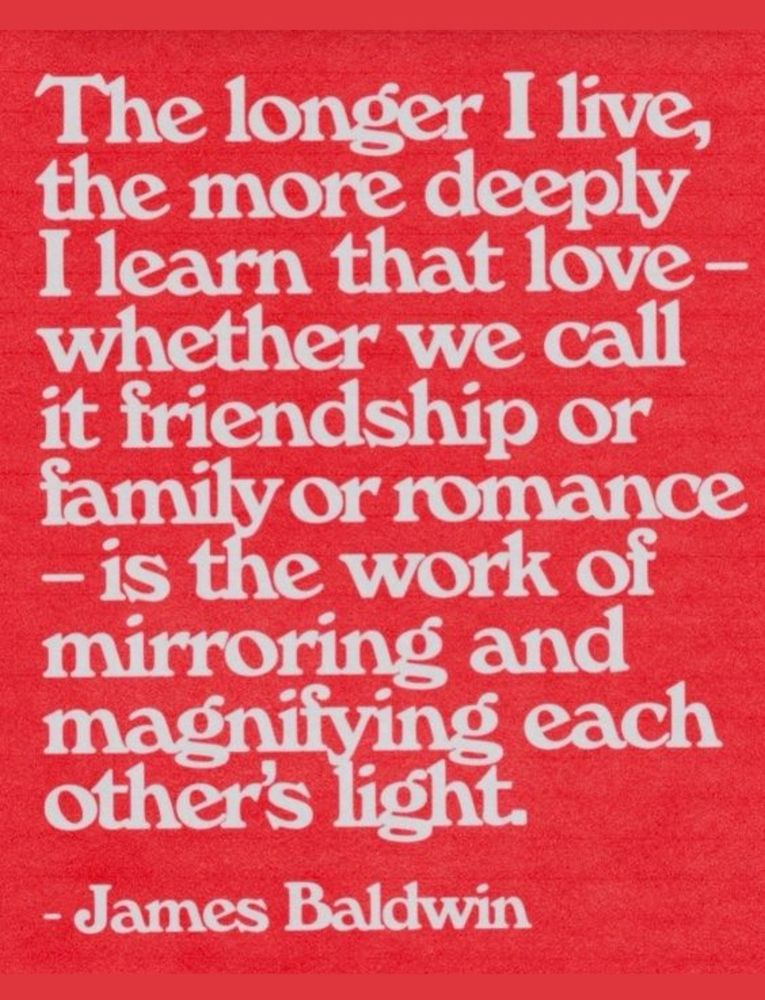 The longer I live, I learn that love- whether we call it friendship or family or romance, is the work of mirroring and magnifying each other’s light 
-James Baldwin