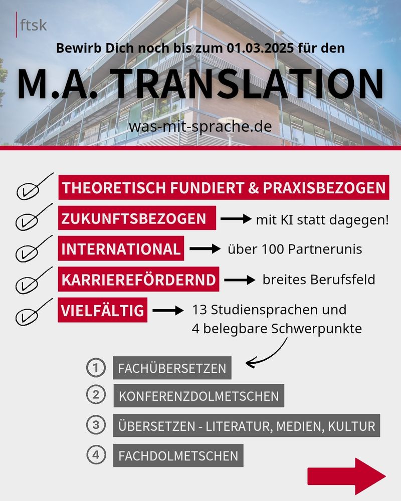 Bewirb Dich noch bis zum 01.03.2025 für den

M.A. TRANSLATION

was-mit-sprache.de

THEORETISCH FUNDIERT & PRAXISBEZOGEN

ZUKUNFTSBEZOGEN. Mit KI statt dagegen!

INTERNATIONAL. Über 100 Partnerunis

KARRIEREFÖRDERND. Breites Berufsfeld

VIELFÄLTIG

13 Studiensprachen und 4 belegbare Schwerpunkte

FACHÜBERSETZEN
KONFERENZDOLMETSCHEN
ÜBERSETZEN - LITERATUR, MEDIEN, KULTUR
FACHDOLMETSCHEN
