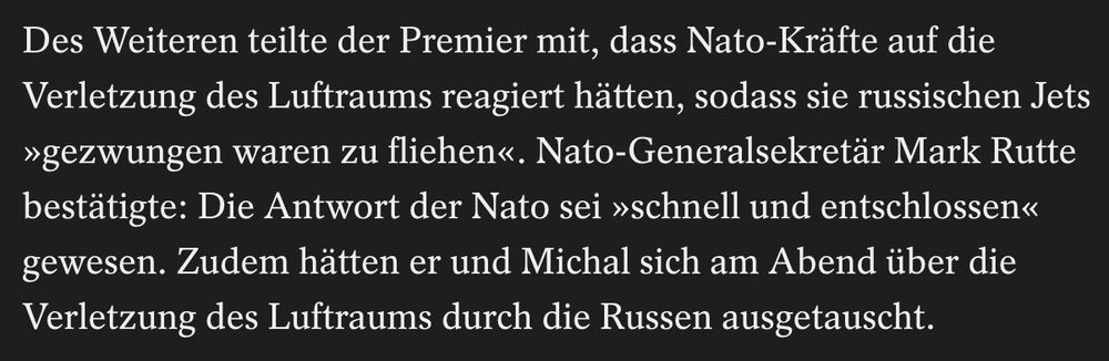 Des Weiteren teilte der Premier mit, dass Nato-Kräfte auf die Verletzung des Luftraums reagiert hätten, sodass sie russischen Jets »gezwungen waren zu fliehen«. Nato-Generalsekretär Mark Rutte bestätigte: Die Antwort der Nato sei »schnell und entschlossen« gewesen. Zudem hätten er und Michal sich am Abend über die Verletzung des Luftraums durch die Russen ausgetauscht.