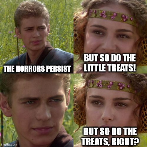 Anakin and Padme 4 panel meme: Anakin says "The horrors persist," Padme follows with the other half of saying "But so do the little treats!" Anakin knows there are no treats in the world ravaged by horrors so he stares at Padme. Padme asks nervously "But so do the treats, right?"