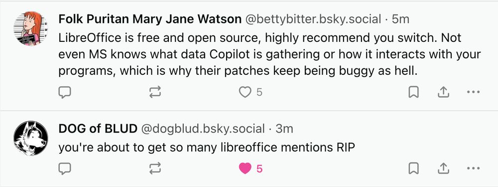 Two Bluesky posts, replies to an original post by FD Signifier, read as follows:

(author: @bettybitter.bsky.social)
LibreOffice is free and open source, highly recommend you switch. Not even MS knows what data Copilot is gathering or how it interacts with your programs, which is why their patches keep being buggy as hell.

(author: @dogblud.bsky.social)
you're about to get so many libreoffice mentions RIP
