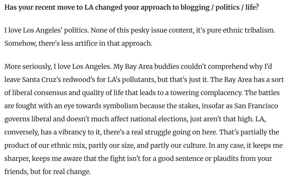 An excerpt from a 2004 interview by the LAist with Ezra Klein, then a political blogger at pandagon.net.

LAist: Has your recent move to LA changed your approach to blogging/politics/life?

EK: I love Los Angeles' politics. None of this pesky issue content, it's pure ethnic tribalism. Somehow, there's less artifice in that approach.

More seriously, I love Los Angeles. My Bay Area buddies couldn't comprehend why I'd leave Santa Cruz's redwoods for LA's pollutants, but that's just it. The Bay Area has a sort of liberal consensus and quality of life that leads to a towering complacency. The battles are fought with an eye towards symbolism because the stakes, insofar as San Francisco governs liberal and doesn't much affect national elections, just aren't that high. LA, conversely, has a vibrancy to it, there's a real struggle going on here. That's partially the product of our ethnic mix, partly our size, and partly our culture. In any case, it keeps me sharper, keeps me aware that the fight isn't for a good sentence or plaudits from your friends, but for real change.